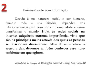 Universalização com informação
Devido à sua natureza social, o ser humano,
durante toda a sua história, dependeu dos
relacionamentos para conviver em comunidade e assim
transformar o mundo. Hoje, as redes sociais na
internet adquirem extrema importância, visto que
são os principais meios através dos quais as pessoas
se relacionam diariamente. Além de universalizar o
acesso a elas, devemos também conhecer esse novo
ambiente em que agimos.
Introdução da redação de Wellington Gomes de Souza, São Paulo, SP.
 