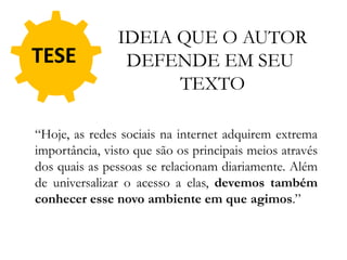 TESE
“Hoje, as redes sociais na internet adquirem extrema
importância, visto que são os principais meios através
dos quais as pessoas se relacionam diariamente. Além
de universalizar o acesso a elas, devemos também
conhecer esse novo ambiente em que agimos.”
IDEIA QUE O AUTOR
DEFENDE EM SEU
TEXTO
 
