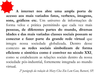 A internet nos abre uma ampla porta de
acesso aos mais variados fatos, verbetes, imagens,
sons, gráficos etc. Um universo de informações de
forma veloz e prática permitindo que cada vez mais
pessoas, de diferentes partes do mundo, diversas
idades e das mais variadas classes sociais possam se
conectar e fazer parte da grande rede virtual que
integra nossa sociedade globalizada. Dentro desse
contexto as redes sociais simbolizam de forma
eficiente e sintética como é conviver no século XXI,
como se estabelecem as relações sociais dentro da nossa
sociedade pós-industrial, fortemente integrada ao mundo
virtual.
2º parágrafo da redação de Mary Clea Ziu Lem Gun, Barueri, SP.
 