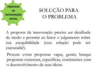 PROPOSTA
DE
INTERVENÇÃO
SOCIAL
SOLUÇÃO PARA
O PROBLEMA
A proposta de intervenção precisa ser detalhada
de modo a permitir ao leitor o julgamento sobre
sua exequibilidade (essa solução pode ser
executada?).
Procure evitar propostas vagas, gerais; busque
propostas concretas, específicas, consistentes com
o desenvolvimento de suas ideias.
 