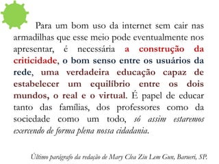 Para um bom uso da internet sem cair nas
armadilhas que esse meio pode eventualmente nos
apresentar, é necessária a construção da
criticidade, o bom senso entre os usuários da
rede, uma verdadeira educação capaz de
estabelecer um equilíbrio entre os dois
mundos, o real e o virtual. É papel de educar
tanto das famílias, dos professores como da
sociedade como um todo, só assim estaremos
exercendo de forma plena nossa cidadania.
Último parágrafo da redação de Mary Clea Ziu Lem Gun, Barueri, SP.
 