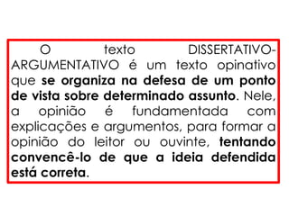 O texto DISSERTATIVO-
ARGUMENTATIVO é um texto opinativo
que se organiza na defesa de um ponto
de vista sobre determinado assunto. Nele,
a opinião é fundamentada com
explicações e argumentos, para formar a
opinião do leitor ou ouvinte, tentando
convencê-lo de que a ideia defendida
está correta.
 