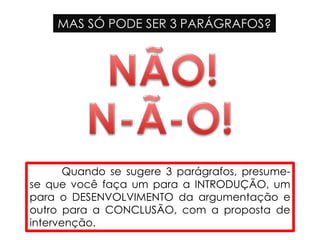 MAS SÓ PODE SER 3 PARÁGRAFOS?
Quando se sugere 3 parágrafos, presume-
se que você faça um para a INTRODUÇÃO, um
para o DESENVOLVIMENTO da argumentação e
outro para a CONCLUSÃO, com a proposta de
intervenção.
 
