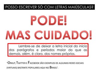 POSSO ESCREVER SÓ COM LETRAS MAIÚSCULAS?
Lembre-se de deixar a letra inicial do início
dos parágrafos e períodos maior do que as
demais, além, é claro, dos nomes próprios.
“ORKUT, TWITTER E FACEBOOK SÃO EXEMPLOS DE ALGUMAS REDES SOCIAIS
(VIRTUAIS) BASTANTE POPULARES AQUI NO BRASIL”.
 