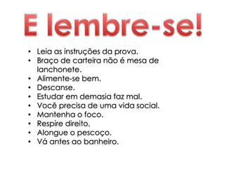 • Leia as instruções da prova.
• Braço de carteira não é mesa de
lanchonete.
• Alimente-se bem.
• Descanse.
• Estudar em demasia faz mal.
• Você precisa de uma vida social.
• Mantenha o foco.
• Respire direito.
• Alongue o pescoço.
• Vá antes ao banheiro.
 
