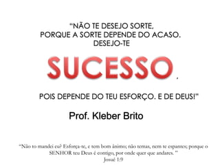“NÃO TE DESEJO SORTE,
PORQUE A SORTE DEPENDE DO ACASO.
DESEJO-TE
POIS DEPENDE DO TEU ESFORÇO. E DE DEUS!”
Prof. Kleber Brito
“Não to mandei eu? Esforça-te, e tem bom ânimo; não temas, nem te espantes; porque o
SENHOR teu Deus é contigo, por onde quer que andares. ”
Josué 1:9
,
 