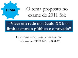 TEMA O tema proposto no
exame de 2011 foi:
“Viver em rede no século XXI: os
limites entre o público e o privado”
Este tema vincula-se a um assunto
mais amplo “TECNOLOGIA”.
 