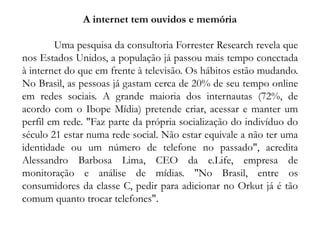 A internet tem ouvidos e memória
Uma pesquisa da consultoria Forrester Research revela que
nos Estados Unidos, a população já passou mais tempo conectada
à internet do que em frente à televisão. Os hábitos estão mudando.
No Brasil, as pessoas já gastam cerca de 20% de seu tempo online
em redes sociais. A grande maioria dos internautas (72%, de
acordo com o Ibope Mídia) pretende criar, acessar e manter um
perfil em rede. "Faz parte da própria socialização do indivíduo do
século 21 estar numa rede social. Não estar equivale a não ter uma
identidade ou um número de telefone no passado", acredita
Alessandro Barbosa Lima, CEO da e.Life, empresa de
monitoração e análise de mídias. "No Brasil, entre os
consumidores da classe C, pedir para adicionar no Orkut já é tão
comum quanto trocar telefones".
 