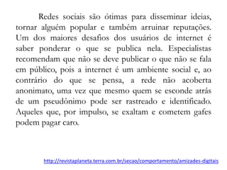 Redes sociais são ótimas para disseminar ideias,
tornar alguém popular e também arruinar reputações.
Um dos maiores desafios dos usuários de internet é
saber ponderar o que se publica nela. Especialistas
recomendam que não se deve publicar o que não se fala
em público, pois a internet é um ambiente social e, ao
contrário do que se pensa, a rede não acoberta
anonimato, uma vez que mesmo quem se esconde atrás
de um pseudônimo pode ser rastreado e identificado.
Aqueles que, por impulso, se exaltam e cometem gafes
podem pagar caro.
http://revistaplaneta.terra.com.br/secao/comportamento/amizades-digitais
 