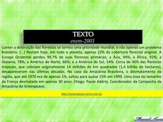 TEXTO
                                                                  enem-2001
Conter	
  a	
  destruição	
  das	
  ﬂorestas	
  se	
  tornou	
  uma	
  prioridade	
  mundial,	
  e	
  não	
  apenas	
  um	
  problema	
  
brasileiro.	
   (...)	
   Restam	
   hoje,	
   em	
   todo	
   o	
   planeta,	
   apenas	
   22%	
   da	
   cobertura	
   ﬂorestal	
   original.	
   A	
  
Europa	
   Ocidental	
   perdeu	
   99,7%	
   de	
   suas	
   ﬂorestas	
   primárias;	
   a	
   Ásia,	
   94%;	
   a	
   África,	
   92%;	
   a	
  
Oceania,	
  78%;	
  a	
  América	
  do	
  Norte,	
  66%;	
  e	
  a	
  América	
  do	
  Sul,	
  54%.	
  Cerca	
  de	
  45%	
  das	
  ﬂorestas	
  
tropicais,	
   que	
   cobriam	
   originalmente	
   14	
   milhões	
   de	
   km	
   quadrados	
   (1,4	
   bilhão	
   de	
   hectares),	
  
desapareceram	
   nas	
   úl3mas	
   décadas.	
   No	
   caso	
   da	
   Amazônia	
   Brasileira,	
   o	
   desmatamento	
   da	
  
região,	
  que	
  até	
  1970	
  era	
  de	
  apenas	
  1%,	
  saltou	
  para	
  quase	
  15%	
  em	
  1999.	
  Uma	
  área	
  do	
  tamanho	
  
da	
  França	
  desmatada	
  em	
  apenas	
  30	
  anos.	
  Chega.	
  Paulo	
  Adário,	
  Coordenador	
  da	
  Campanha	
  da	
  
Amazônia	
  do	
  Greenpeace.	
  	
  
                                                         hqp://greenpeace.terra.com.br	
  
 