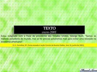 TEXTO
                                                                             enem-2001
Estou	
   indignado	
   com	
   a	
   frase	
   do	
   presidente	
   dos	
   Estados	
   Unidos,	
   George	
   Bush.	
   “Somos	
   os	
  
maiores	
   poluidores	
   do	
   mundo,	
   mas	
   se	
   for	
   preciso	
   poluiremos	
   mais	
   para	
   evitar	
   uma	
   recessão	
   na	
  
economia	
  americana”.	
  	
  
                  R.	
  K.,	
  Ourinhos,	
  SP.	
  (Carta	
  enviada	
  à	
  seção	
  Correio	
  da	
  Revista	
  Galileu.	
  Ano	
  10,	
  junho	
  de	
  2001).	
  
 