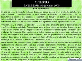 O TEXTO
                                           ENEM-2001: redação nota 1000
                                                             NEODARWINISMO	
  
Em	
  prol	
  da	
  sobrevivência,	
  há	
  milhares	
  de	
  anos,	
  a	
  caça	
  e	
  a	
  pesca	
  eram	
  pra3cadas	
  pelo	
  homem.	
  
Hoje,	
   em	
   nome	
   do	
   Neoliberalismo,	
   na	
   atual	
   conjuntura	
   de	
   perda	
   dos	
   sen3mentos	
   holís3cos,	
  
desmatamos	
  e	
  poluímos	
  a	
  natureza	
  na	
  incessante	
  busca	
  do	
  lucro,	
  em	
  detrimento	
  do	
  bem-­‐estar	
  
da	
   humanidade.	
   Todavia,	
   o	
   homem	
   parece	
   ter	
   esquecido	
   que	
   a	
   natureza	
   não	
   é	
   apenas	
   mais	
   um	
  
instrumento	
  de	
  alcance	
  do	
  desenvolvimento,	
  mas	
  a	
  garan3a	
  de	
  que	
  é	
  possível	
  alcançá-­‐lo.	
  
Primeiramente,	
   é	
   importante	
   ressaltar	
   o	
   papel	
   do	
   meio-­‐ambiente	
   para	
   o	
   desenvolvimento	
  
econômico	
   de	
   uma	
   sociedade.	
   É	
   notório	
   que	
   a	
   extração	
   de	
   recursos	
   minerais	
   e	
   de	
   combus~veis	
  
fósseis	
   é	
   fundamental	
   para	
   a	
   atração	
   de	
   indústrias	
   e	
   consequentemente	
   para	
   a	
   solidez	
   do	
   setor	
  
produ3vo	
   da	
   economia.	
   No	
   entanto,	
   o	
   uso	
   indiscriminado	
   desses	
   bens	
   naturais	
   pela	
   grande	
  
maioria	
   das	
   empresas	
   não	
   pode	
   mais	
   con3nuar.	
   Cabe	
   aos	
   governantes	
   e	
   à	
   própria	
   população	
  
exigirem	
   das	
   mesmas	
   a	
   aplicação	
   de	
   parte	
   do	
   lucro	
   ob3do	
   na	
   manutenção	
   de	
   suas	
   áreas	
   de	
  
exploração	
  e	
  não	
  permi3r	
  o	
  “nomadismo”	
  dessas	
  indústrias.	
  
Nesse	
   sen3do,	
   vale	
   lembrar	
   que	
   os	
   poderes	
   polí3co	
   e	
   econômico	
   encontram-­‐se	
   in3mamente	
  
ligados	
   em	
   uma	
   relação	
   desarmônica,	
   que	
   favorece	
   o	
   capital	
   em	
   detrimento	
   do	
   planeta	
   em	
   que	
  
vivemos.	
  De	
  fato,	
  percebe-­‐se	
  que	
  na	
  atual	
  conjuntura	
  excludente,	
  o	
  poder	
  do	
  Estado	
  Mínimo	
  é	
  
medido	
  de	
  acordo	
  com	
  sua	
  capacidade	
  de	
  atrair	
  inves3mentos.	
  Um	
  exemplo	
  disso	
  é	
  o	
  grande	
  
número	
   de	
   incen3vos	
   ﬁscais	
   e	
   leis	
   ambientais	
   brandas	
   adotados	
   pela	
   maioria	
   dos	
   países	
  
periféricos	
   buscando	
   atrair	
   as	
   indústrias	
   dos	
   países	
   poluídos	
   centrais.	
   Enquanto	
   isso,	
   a	
  
população	
   permanece	
   alienada	
   e	
   inerte,	
   não	
   exigindo	
   a	
   prá3ca	
   da	
   democracia,	
   que	
   deveria	
  
atuar	
  para	
  o	
  povo	
  e	
  não	
  para	
  os	
  macrogrupos	
  neoliberais.	
  
 