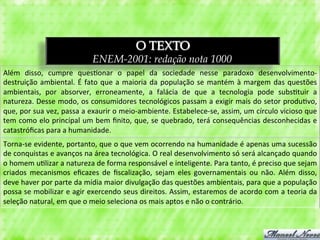 O TEXTO
                                            ENEM-2001: redação nota 1000
Além	
   disso,	
   cumpre	
   ques3onar	
   o	
   papel	
   da	
   sociedade	
   nesse	
   paradoxo	
   desenvolvimento-­‐
destruição	
   ambiental.	
   É	
   fato	
   que	
   a	
   maioria	
   da	
   população	
   se	
   mantém	
   à	
   margem	
   das	
   questões	
  
ambientais,	
   por	
   absorver,	
   erroneamente,	
   a	
   falácia	
   de	
   que	
   a	
   tecnologia	
   pode	
   subs3tuir	
   a	
  
natureza.	
  Desse	
  modo,	
  os	
  consumidores	
  tecnológicos	
  passam	
  a	
  exigir	
  mais	
  do	
  setor	
  produ3vo,	
  
que,	
   por	
   sua	
   vez,	
   passa	
   a	
   exaurir	
   o	
   meio-­‐ambiente.	
   Estabelece-­‐se,	
   assim,	
   um	
   círculo	
   vicioso	
   que	
  
tem	
  como	
  elo	
  principal	
  um	
  bem	
  ﬁnito,	
  que,	
  se	
  quebrado,	
  terá	
  consequências	
  desconhecidas	
  e	
  
catastróﬁcas	
  para	
  a	
  humanidade.	
  
Torna-­‐se	
   evidente,	
   portanto,	
   que	
   o	
   que	
   vem	
   ocorrendo	
   na	
   humanidade	
   é	
   apenas	
   uma	
   sucessão	
  
de	
  conquistas	
  e	
  avanços	
  na	
  área	
  tecnológica.	
  O	
  real	
  desenvolvimento	
  só	
  será	
  alcançado	
  quando	
  
o	
  homem	
  u3lizar	
  a	
  natureza	
  de	
  forma	
  responsável	
  e	
  inteligente.	
  Para	
  tanto,	
  é	
  preciso	
  que	
  sejam	
  
criados	
   mecanismos	
   eﬁcazes	
   de	
   ﬁscalização,	
   sejam	
   eles	
   governamentais	
   ou	
   não.	
   Além	
   disso,	
  
deve	
  haver	
  por	
  parte	
  da	
  mídia	
  maior	
  divulgação	
  das	
  questões	
  ambientais,	
  para	
  que	
  a	
  população	
  
possa	
  se	
  mobilizar	
  e	
  agir	
  exercendo	
  seus	
  direitos.	
  Assim,	
  estaremos	
  de	
  acordo	
  com	
  a	
  teoria	
  da	
  
seleção	
  natural,	
  em	
  que	
  o	
  meio	
  seleciona	
  os	
  mais	
  aptos	
  e	
  não	
  o	
  contrário.	
  
 