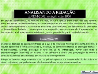 ANALISANDO A REDAÇÃO
                                            ENEM-2001: redação nota 1000
Em	
  prol	
  da	
  sobrevivência,	
  há	
  milhares	
  de	
  anos,	
  a	
  caça	
  e	
  a	
  pesca	
  eram	
  pra3cadas	
  pelo	
  homem.	
  
Hoje,	
   em	
   nome	
   do	
   Neoliberalismo,	
   na	
   atual	
   conjuntura	
   de	
   perda	
   dos	
   sen3mentos	
   holís3cos,	
  
desmatamos	
  e	
  poluímos	
  a	
  natureza	
  na	
  incessante	
  busca	
  do	
  lucro,	
  em	
  detrimento	
  do	
  bem-­‐estar	
  
da	
   humanidade.	
   Todavia,	
   o	
   homem	
   parece	
   ter	
   esquecido	
   que	
   a	
   natureza	
   não	
   é	
   apenas	
   mais	
   um	
  
instrumento	
  de	
  alcance	
  do	
  desenvolvimento,	
  mas	
  a	
  garan3a	
  de	
  que	
  é	
  possível	
  alcançá-­‐lo.	
  

                                                              comentário
Usando	
  as	
  técnicas	
  de	
  confronto	
  [frases	
  01	
  e	
  02]	
  e	
  de	
  trajetória	
  histórica	
  [frases	
  01,	
  02	
  e	
  03],	
  o	
  
locutor	
  apresenta	
  o	
  tema	
  [associando-­‐o,	
  inclusive,	
  ao	
  contexto	
  histórico	
  da	
  produção	
  textual	
  –	
  
neoliberalismo].	
   Merece	
   destaque	
   o	
   fato	
   de,	
   já	
   na	
   introdução,	
   haver	
   sido	
   feita	
   a	
  
problemaRzação	
   [frase	
   02]	
   do	
   assunto	
   a	
   ser	
   deba3do	
   e	
   ainda	
   uma	
   prospecção	
   de	
   como	
   a	
  
questão	
  está	
  sendo	
  encaminhada	
  em	
  relação	
  ao	
  futuro	
  próximo.	
  
Há	
  que	
  se	
  descatar	
  nega3vamente	
  o	
  uso	
  da	
  primeira	
  pessoa	
  e	
  a	
  presença	
  de	
  clichês:	
  hoje	
  e	
  na	
  
atual	
  conjuntura,	
  que	
  poderiam	
  ser	
  eliminados	
  da	
  frase	
  sem	
  prejuízo	
  de	
  sen3do.	
  
 