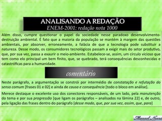 ANALISANDO A REDAÇÃO
                                            ENEM-2001: redação nota 1000
Além	
   disso,	
   cumpre	
   ques3onar	
   o	
   papel	
   da	
   sociedade	
   nesse	
   paradoxo	
   desenvolvimento-­‐
destruição	
   ambiental.	
   É	
   fato	
   que	
   a	
   maioria	
   da	
   população	
   se	
   mantém	
   à	
   margem	
   das	
   questões	
  
ambientais,	
   por	
   absorver,	
   erroneamente,	
   a	
   falácia	
   de	
   que	
   a	
   tecnologia	
   pode	
   subs3tuir	
   a	
  
natureza.	
  Desse	
  modo,	
  os	
  consumidores	
  tecnológicos	
  passam	
  a	
  exigir	
  mais	
  do	
  setor	
  produ3vo,	
  
que,	
   por	
   sua	
   vez,	
   passa	
   a	
   exaurir	
   o	
   meio-­‐ambiente.	
   Estabelece-­‐se,	
   assim,	
   um	
   círculo	
   vicioso	
   que	
  
tem	
  como	
  elo	
  principal	
  um	
  bem	
  ﬁnito,	
  que,	
  se	
  quebrado,	
  terá	
  consequências	
  desconhecidas	
  e	
  
catastróﬁcas	
  para	
  a	
  humanidade.	
  

                                                                comentário
Neste	
   parágrafo,	
   a	
   argumentação	
   se	
   constrói	
   por	
   intermédio	
   de	
   constatação	
   e	
   refutação	
   do	
  
senso	
  comum	
  [frases	
  01	
  e	
  02]	
  e	
  ainda	
  de	
  causa	
  e	
  consequência	
  [todo	
  o	
  bloco	
  em	
  análise].	
  
Merece	
  destaque	
  o	
  excelente	
  uso	
  dos	
  conectores	
  responsáveis,	
  de	
  um	
  lado,	
  pela	
  manutenção	
  
do	
  tema	
  e	
  por	
  sua	
  progressão	
  [que	
  ligam	
  os	
  parágrafos	
  –	
  analisados	
  na	
  lâmina	
  22]	
  e,	
  de	
  outro,	
  
pela	
  ligação	
  das	
  frases	
  dentro	
  do	
  parágrafo	
  [desse	
  modo,	
  que,	
  por	
  sua	
  vez,	
  assim,	
  que,	
  para]	
  
 