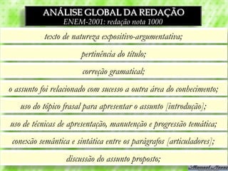 ANÁLISE GLOBAL DA REDAÇÃO
                 ENEM-2001: redação nota 1000
           texto de natureza expositivo-argumentativa;
                       pertinência do título;
                       correção gramatical;
o assunto foi relacionado com sucesso a outra área do conhecimento;
   uso do tópico frasal para apresentar o assunto [introdução];
uso de técnicas de apresentação, manutenção e progressão temática;
 conexão semântica e sintática entre os parágrafos [articuladores];
                  discussão do assunto proposto;
 