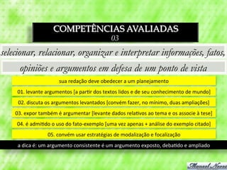 COMPETÊNCIAS AVALIADAS
                                                                  03
selecionar, relacionar, organizar e interpretar informações, fatos,
       opiniões e argumentos em defesa de um ponto de vista
                                sua	
  redação	
  deve	
  obedecer	
  a	
  um	
  planejamento	
  
     01.	
  levante	
  argumentos	
  [a	
  par3r	
  dos	
  textos	
  lidos	
  e	
  de	
  seu	
  conhecimento	
  de	
  mundo]	
  
     02.	
  discuta	
  os	
  argumentos	
  levantados	
  [convém	
  fazer,	
  no	
  mínimo,	
  duas	
  ampliações]	
  
    03.	
  expor	
  também	
  é	
  argumentar	
  [levante	
  dados	
  rela3vos	
  ao	
  tema	
  e	
  os	
  associe	
  à	
  tese]	
  
     04.	
  é	
  admi3do	
  o	
  uso	
  do	
  fato-­‐exemplo	
  [uma	
  vez	
  apenas	
  +	
  análise	
  do	
  exemplo	
  citado]	
  
                         05.	
  convém	
  usar	
  estratégias	
  de	
  modalização	
  e	
  focalização	
  
     a	
  dica	
  é:	
  um	
  argumento	
  consistente	
  é	
  um	
  argumento	
  exposto,	
  deba3do	
  e	
  ampliado	
  
 