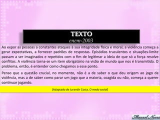 TEXTO
                                                                      enem-2003
Ao	
   expor	
   as	
   pessoas	
   a	
   constantes	
   ataques	
   à	
   sua	
   integridade	
   `sica	
   e	
   moral,	
   a	
   violência	
   começa	
   a	
  
gerar	
   expecta3vas,	
   a	
   fornecer	
   padrões	
   de	
   respostas.	
   Episódios	
   truculentos	
   e	
   situações-­‐limite	
  
passam	
  a	
  ser	
  imaginados	
  e	
  repe3dos	
  com	
  o	
  ﬁm	
  de	
  legi3mar	
  a	
  ideia	
  de	
  que	
  só	
  a	
  força	
  resolve	
  
conﬂitos.	
  A	
  violência	
  torna-­‐se	
  um	
  item	
  obrigatório	
  na	
  visão	
  de	
  mundo	
  que	
  nos	
  é	
  transmi3da.	
  O	
  
problema,	
  então,	
  é	
  entender	
  como	
  chegamos	
  a	
  esse	
  ponto.	
  
Penso	
   que	
   a	
   questão	
   crucial,	
   no	
   momento,	
   não	
   é	
   a	
   de	
   saber	
   o	
   que	
   deu	
   origem	
   ao	
   jogo	
   da	
  
violência,	
  mas	
  a	
  de	
  saber	
  como	
  parar	
  um	
  jogo	
  que	
  a	
  maioria,	
  coagida	
  ou	
  não,	
  começa	
  a	
  querer	
  
con3nuar	
  jogando.	
  
                                                   (Adaptado	
  de	
  Jurandir	
  Costa.	
  O	
  medo	
  social)	
  
 