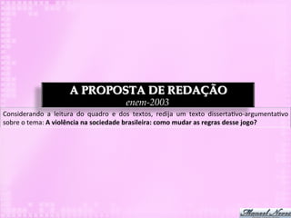 A PROPOSTA DE REDAÇÃO
                                                          enem-2003
Considerando	
   a	
   leitura	
   do	
   quadro	
   e	
   dos	
   textos,	
   redija	
   um	
   texto	
   disserta3vo-­‐argumenta3vo	
  
sobre	
  o	
  tema:	
  A	
  violência	
  na	
  sociedade	
  brasileira:	
  como	
  mudar	
  as	
  regras	
  desse	
  jogo?	
  
 