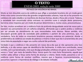 O TEXTO
                                             ENEM-2003: redação nota 1000
                                                  AS	
  FACES	
  DA	
  VIOLÊNCIA	
  NO	
  BRASIL	
  
Muito	
  se	
  tem	
  discu3do	
  acerca	
  da	
  violência	
  que	
  aﬂige	
  a	
  sociedade	
  brasileira	
  de	
  um	
  modo	
  geral.	
  
Antes	
  vista	
  como	
  caracterís3ca	
  dos	
  grandes	
  conglomerados	
  urbanos,	
  hoje	
  ela	
  se	
  faz	
  presente	
  no	
  
co3diano	
  de	
  cada	
  cidadão	
  e	
  se	
  manifesta	
  de	
  diversas	
  formas,	
  desde	
  a	
  `sica	
  até	
  a	
  moral.	
  Todavia,	
  
a	
   sociedade	
   tem	
   encontrado	
   vários	
   entraves	
   no	
   caminho	
   rumo	
   à	
   solução	
   deste	
   panorama,	
  
barreiras	
  estas	
  impostas	
  por	
  um	
  modo	
  de	
  pensar	
  determinista	
  e,	
  muitas	
  vezes,	
  preconceituoso.	
  
De	
   fato,	
   muitos	
   acreditam	
   ser	
   a	
   violência	
   fruto	
   da	
   profunda	
   desigualdade	
   social	
   de	
   nosso	
   país	
   e	
  
baseiam	
  seu	
  pensamento	
  em	
  um	
  soﬁsma	
  simplista,	
  aﬁrmando	
  que	
  o	
  pobre	
  pra3ca	
  a	
  violência	
  
por	
   ser	
   privado	
   do	
   atendimento	
   de	
   suas	
   necessidades	
   mais	
   básicas.	
   Nesse	
   sen3do,	
   eles	
  
desculpam	
   grande	
   parte	
   da	
   sociedade	
   pelo	
   problema	
   e	
   partem	
   de	
   uma	
   premissa,	
   que,	
   se	
  
verdadeira,	
   faria	
   de	
   todos	
   os	
   miseráveis	
   brasileiros	
   pessoas	
   violentas	
   em	
   potencial.	
   Atrelar	
   a	
  
problemá3ca	
  da	
  violência	
  ao	
  estado	
  de	
  pobreza	
  e	
  miséria	
  é	
  dizer	
  que	
  ela	
  é	
  caracterís3ca	
  de	
  uma	
  
única	
  fa3a	
  da	
  população	
  e	
  negar	
  seu	
  cunho	
  cultural	
  tão	
  profundo.	
  
Verdade	
   é	
   que	
   a	
   violência	
   é	
   tão	
   presente	
   em	
   nosso	
   dia-­‐a-­‐dia	
   que	
   já	
   não	
   apresenta	
   uma	
   face	
  
deﬁnida,	
  e	
  já	
  não	
  somos	
  capaz	
  de	
  iden3ﬁcá-­‐la	
  tão	
  facilmente.	
  A	
  mídia	
  tem	
  contribuído,	
  nesse	
  
sen3do,	
  com	
  sua	
  banalização,	
  visto	
  que	
  divulga	
  produções	
  arps3cas	
  em	
  geral,	
  nas	
  quais	
  o	
  “bem”	
  
vence	
  o	
  “mau”	
  por	
  meio	
  de	
  batalha	
  `sica.	
  Vence	
  quem	
  for	
  mais	
  forte	
  ﬁsicamente,	
  aquele	
  que	
  
melhor	
  saiba	
  u3lizar	
  a	
  força	
  como	
  forma	
  de	
  alcançar	
  a	
  vitória.	
  Deste	
  modo,	
  passamos	
  a	
  ver	
  a	
  
violência	
   como	
   forma	
   de	
   resolver	
   conﬂitos,	
   mesmo	
   que	
   o	
   façamos	
   inconscientemente,	
   e	
  
passamos	
  a	
  ignorar	
  a	
  importância	
  do	
  diálogo	
  e	
  do	
  debate	
  civilizado.	
  
 