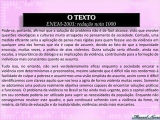 O TEXTO
                                           ENEM-2003: redação nota 1000
Pode-­‐se,	
  portanto,	
  aﬁrmar	
  que	
  a	
  solução	
  do	
  problema	
  não	
  é	
  de	
  fácil	
  alcance,	
  visto	
  que	
  envolve	
  
questões	
  ideológicas	
  e	
  culturais	
  muito	
  arraigadas	
  no	
  pensamento	
  da	
  sociedade.	
  Contudo,	
  uma	
  
medida	
  eﬁciente	
  seria	
  a	
  aplicação	
  de	
  penas	
  mais	
  rígidas	
  para	
  quem	
  ﬁzesse	
  uso	
  da	
  violência	
  em	
  
qualquer	
   uma	
   das	
   formas	
   que	
   ela	
   é	
   capaz	
   de	
   assumir,	
   devido	
   ao	
   fato	
   de	
   que	
   a	
   impunidade	
  
encoraja,	
   muitas	
   vezes,	
   a	
   prá3ca	
   de	
   atos	
   violentos.	
   Outra	
   solução	
   seria	
   difundir,	
   ainda	
   nas	
  
escolas,	
  a	
  importância	
  do	
  diálogo	
  e	
  as	
  implicações	
  da	
  violência,	
  contribuindo	
  para	
  a	
  formação	
  de	
  
indivíduos	
  mais	
  conscientes	
  quanto	
  ao	
  assunto.	
  
Tudo	
   isso,	
   no	
   entanto,	
   não	
   será	
   verdadeiramente	
   eﬁcaz	
   enquanto	
   a	
   sociedade	
   encarar	
   a	
  
violência	
  com	
  determinismos	
  e	
  preconceitos,	
  mesmo	
  sabendo	
  que	
  é	
  di`cil	
  não	
  nos	
  rendermos	
  à	
  
facilidade	
  de	
  culpar	
  a	
  pobreza	
  e	
  assumirmos	
  uma	
  visão	
  simplista	
  do	
  assunto,	
  assim	
  como	
  é	
  di`cil	
  
iden3ﬁcarmos	
  com	
  clareza	
  aquilo	
  que	
  nos	
  leva	
  a	
  agira	
  de	
  forma	
  violenta	
  muitas	
  vezes.	
  Somente	
  
se	
  adotarmos	
  uma	
  postura	
  realmente	
  obje3va	
  seremos	
  capazes	
  de	
  encontrar	
  soluções	
  prá3cas	
  
e	
  funcionais.	
  O	
  problema	
  da	
  violência	
  no	
  Brasil	
  se	
  faz	
  ainda	
  mais	
  urgente,	
  pois	
  o	
  capital	
  u3lizado	
  
em	
  seu	
  combate	
  poderia	
  ser	
  u3lizado	
  para	
  suprir	
  as	
  necessidades	
  da	
  população.	
  Enquanto	
  não	
  
conseguirmos	
   resolver	
   este	
   quadro,	
   o	
   país	
   con3nuará	
   sofrendo	
   com	
   a	
   violência	
   da	
   fome,	
   da	
  
miséria,	
  da	
  falta	
  de	
  educação	
  e	
  da	
  insalubridade;	
  violências	
  ainda	
  mais	
  marcantes.	
  
 