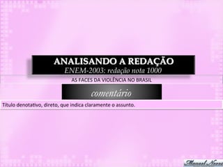 ANALISANDO A REDAÇÃO
                                      ENEM-2003: redação nota 1000
                                          AS	
  FACES	
  DA	
  VIOLÊNCIA	
  NO	
  BRASIL	
  

                                                      comentário
Título	
  denota3vo,	
  direto,	
  que	
  indica	
  claramente	
  o	
  assunto.	
  
 
