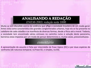 ANALISANDO A REDAÇÃO
                                         ENEM-2003: redação nota 1000
Muito	
  se	
  tem	
  discu3do	
  acerca	
  da	
  violência	
  que	
  aﬂige	
  a	
  sociedade	
  brasileira	
  de	
  um	
  modo	
  geral.	
  
Antes	
  vista	
  como	
  caracterís3ca	
  dos	
  grandes	
  conglomerados	
  urbanos,	
  hoje	
  ela	
  se	
  faz	
  presente	
  no	
  
co3diano	
  de	
  cada	
  cidadão	
  e	
  se	
  manifesta	
  de	
  diversas	
  formas,	
  desde	
  a	
  `sica	
  até	
  a	
  moral.	
  Todavia,	
  
a	
   sociedade	
   tem	
   encontrado	
   vários	
   entraves	
   no	
   caminho	
   rumo	
   à	
   solução	
   deste	
   panorama,	
  
barreiras	
  estas	
  impostas	
  por	
  um	
  modo	
  de	
  pensar	
  determinista	
  e,	
  muitas	
  vezes,	
  preconceituoso.	
  

                                                           comentário
A	
  apresentação	
  do	
  assunto	
  é	
  feita	
  por	
  intermédio	
  de	
  frase	
  tópico	
  [01]	
  e	
  por	
  duas	
  espécies	
  de	
  
confronto	
  [de	
  natureza	
  temporal,	
  na	
  frase	
  02,	
  e	
  simples,	
  na	
  03].	
  
 