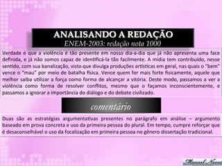 ANALISANDO A REDAÇÃO
                                             ENEM-2003: redação nota 1000
Verdade	
   é	
   que	
   a	
   violência	
   é	
   tão	
   presente	
   em	
   nosso	
   dia-­‐a-­‐dia	
   que	
   já	
   não	
   apresenta	
   uma	
   face	
  
deﬁnida,	
  e	
  já	
  não	
  somos	
  capaz	
  de	
  iden3ﬁcá-­‐la	
  tão	
  facilmente.	
  A	
  mídia	
  tem	
  contribuído,	
  nesse	
  
sen3do,	
  com	
  sua	
  banalização,	
  visto	
  que	
  divulga	
  produções	
  arps3cas	
  em	
  geral,	
  nas	
  quais	
  o	
  “bem”	
  
vence	
  o	
  “mau”	
  por	
  meio	
  de	
  batalha	
  `sica.	
  Vence	
  quem	
  for	
  mais	
  forte	
  ﬁsicamente,	
  aquele	
  que	
  
melhor	
  saiba	
  u3lizar	
  a	
  força	
  como	
  forma	
  de	
  alcançar	
  a	
  vitória.	
  Deste	
  modo,	
  passamos	
  a	
  ver	
  a	
  
violência	
   como	
   forma	
   de	
   resolver	
   conﬂitos,	
   mesmo	
   que	
   o	
   façamos	
   inconscientemente,	
   e	
  
passamos	
  a	
  ignorar	
  a	
  importância	
  do	
  diálogo	
  e	
  do	
  debate	
  civilizado.	
  

                                                                comentário
Duas	
   são	
   as	
   estratégias	
   argumenta3vas	
   presentes	
   no	
   parágrafo	
   em	
   análise	
   –	
   argumento	
  
baseado	
  em	
  prova	
  concreta	
  e	
  uso	
  da	
  primeira	
  pessoa	
  do	
  plural.	
  Em	
  tempo,	
  cumpre	
  reforçar	
  que	
  
é	
  desaconselhável	
  o	
  uso	
  da	
  focalização	
  em	
  primeira	
  pessoa	
  no	
  gênero	
  dissertação	
  tradicional.	
  
 