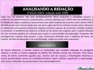 ANALISANDO A REDAÇÃO
                                          ENEM-2003: redação nota 1000
Tudo	
   isso,	
   no	
   entanto,	
   não	
   será	
   verdadeiramente	
   eﬁcaz	
   enquanto	
   a	
   sociedade	
   encarar	
   a	
  
violência	
  com	
  determinismos	
  e	
  preconceitos,	
  mesmo	
  sabendo	
  que	
  é	
  di`cil	
  não	
  nos	
  rendermos	
  à	
  
facilidade	
  de	
  culpar	
  a	
  pobreza	
  e	
  assumirmos	
  uma	
  visão	
  simplista	
  do	
  assunto,	
  assim	
  como	
  é	
  di`cil	
  
iden3ﬁcarmos	
  com	
  clareza	
  aquilo	
  que	
  nos	
  leva	
  a	
  agira	
  de	
  forma	
  violenta	
  muitas	
  vezes.	
  Somente	
  
se	
  adotarmos	
  uma	
  postura	
  realmente	
  obje3va	
  seremos	
  capazes	
  de	
  encontrar	
  soluções	
  prá3cas	
  
e	
  funcionais.	
  O	
  problema	
  da	
  violência	
  no	
  Brasil	
  se	
  faz	
  ainda	
  mais	
  urgente,	
  pois	
  o	
  capital	
  u3lizado	
  
em	
  seu	
  combate	
  poderia	
  ser	
  u3lizado	
  para	
  suprir	
  as	
  necessidades	
  da	
  população.	
  Enquanto	
  não	
  
conseguirmos	
   resolver	
   este	
   quadro,	
   o	
   país	
   con3nuará	
   sofrendo	
   com	
   a	
   violência	
   da	
   fome,	
   da	
  
miséria,	
  da	
  falta	
  de	
  educação	
  e	
  da	
  insalubridade;	
  violências	
  ainda	
  mais	
  marcantes.	
  

                                                             comentário
De	
   forma	
   brilhante,	
   o	
   locutor	
   analisa	
   as	
   implicações	
   das	
   medidas	
   indicadas	
   no	
   parágrafo	
  
anterior	
   e	
   ainda	
   se	
   mostra	
   engajado	
   na	
   defesa	
   dos	
   direitos	
   sociais	
   das	
   minorias.	
   Para	
   tanto,	
  
cri3ca	
   de	
   forma	
   veemente	
   aqueles	
   que,	
   mesmo	
   sem	
   ter	
   acesso	
   a	
   informações	
   históricas	
   e	
  
sociais	
   aprofundadas	
   acerca	
   da	
   realidade	
   brasileira,	
   fazem	
   análises	
   superﬁciais	
   e	
   equivocadas,	
  
com	
  vistas	
  a	
  defender	
  seu	
  preconceito	
  e	
  seu	
  conservadorismo.	
  
 