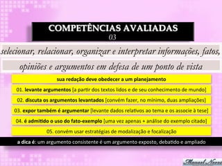 COMPETÊNCIAS AVALIADAS
                                                                  03
selecionar, relacionar, organizar e interpretar informações, fatos,
       opiniões e argumentos em defesa de um ponto de vista
                                sua	
  redação	
  deve	
  obedecer	
  a	
  um	
  planejamento	
  
     01.	
  levante	
  argumentos	
  [a	
  par3r	
  dos	
  textos	
  lidos	
  e	
  de	
  seu	
  conhecimento	
  de	
  mundo]	
  
     02.	
  discuta	
  os	
  argumentos	
  levantados	
  [convém	
  fazer,	
  no	
  mínimo,	
  duas	
  ampliações]	
  
    03.	
  expor	
  também	
  é	
  argumentar	
  [levante	
  dados	
  rela3vos	
  ao	
  tema	
  e	
  os	
  associe	
  à	
  tese]	
  
     04.	
  é	
  admi8do	
  o	
  uso	
  do	
  fato-­‐exemplo	
  [uma	
  vez	
  apenas	
  +	
  análise	
  do	
  exemplo	
  citado]	
  
                         05.	
  convém	
  usar	
  estratégias	
  de	
  modalização	
  e	
  focalização	
  
     a	
  dica	
  é:	
  um	
  argumento	
  consistente	
  é	
  um	
  argumento	
  exposto,	
  deba3do	
  e	
  ampliado	
  
 