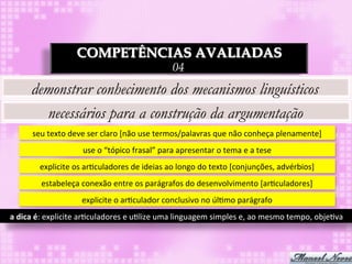 COMPETÊNCIAS AVALIADAS
                                                                     04
        demonstrar conhecimento dos mecanismos linguísticos
          necessários para a construção da argumentação
         seu	
  texto	
  deve	
  ser	
  claro	
  [não	
  use	
  termos/palavras	
  que	
  não	
  conheça	
  plenamente]	
  
                             use	
  o	
  “tópico	
  frasal”	
  para	
  apresentar	
  o	
  tema	
  e	
  a	
  tese	
  
            explicite	
  os	
  ar3culadores	
  de	
  ideias	
  ao	
  longo	
  do	
  texto	
  [conjunções,	
  advérbios]	
  
            estabeleça	
  conexão	
  entre	
  os	
  parágrafos	
  do	
  desenvolvimento	
  [ar3culadores]	
  
                             explicite	
  o	
  ar3culador	
  conclusivo	
  no	
  úl3mo	
  parágrafo	
  
a	
  dica	
  é:	
  explicite	
  ar3culadores	
  e	
  u3lize	
  uma	
  linguagem	
  simples	
  e,	
  ao	
  mesmo	
  tempo,	
  obje3va	
  
 