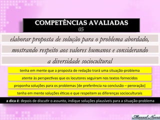 COMPETÊNCIAS AVALIADAS
                                                                 05
   elaborar proposta de solução para o problema abordado,
    mostrando respeito aos valores humanos e considerando
                  a diversidade sociocultural
            tenha	
  em	
  mente	
  que	
  a	
  proposta	
  de	
  redação	
  trará	
  uma	
  situação-­‐problema	
  
              atente	
  às	
  perspec3vas	
  que	
  os	
  locutores	
  seguiram	
  nos	
  textos	
  fornecidos	
  
       proponha	
  soluções	
  para	
  os	
  problemas	
  [de	
  preferência	
  na	
  conclusão	
  –	
  peroração]	
  
         tenha	
  em	
  mente	
  soluções	
  é3cas	
  e	
  que	
  respeitem	
  as	
  diferenças	
  socioculturais	
  
a	
  dica	
  é:	
  depois	
  de	
  discu3r	
  o	
  assunto,	
  indique	
  soluções	
  plausíveis	
  para	
  a	
  situação-­‐problema	
  
 