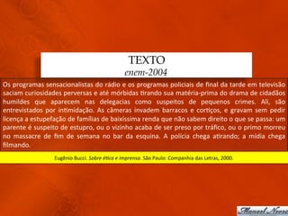 TEXTO
                                                                       enem-2004
Os	
  programas	
  sensacionalistas	
  do	
  rádio	
  e	
  os	
  programas	
  policiais	
  de	
  ﬁnal	
  da	
  tarde	
  em	
  televisão	
  
saciam	
  curiosidades	
  perversas	
  e	
  até	
  mórbidas	
  3rando	
  sua	
  matéria-­‐prima	
  do	
  drama	
  de	
  cidadãos	
  
humildes	
   que	
   aparecem	
   nas	
   delegacias	
   como	
   suspeitos	
   de	
   pequenos	
   crimes.	
   Ali,	
   são	
  
entrevistados	
   por	
   in3midação.	
   As	
   câmeras	
   invadem	
   barracos	
   e	
   cor3ços,	
   e	
   gravam	
   sem	
   pedir	
  
licença	
  a	
  estupefação	
  de	
  famílias	
  de	
  baixíssima	
  renda	
  que	
  não	
  sabem	
  direito	
  o	
  que	
  se	
  passa:	
  um	
  
parente	
  é	
  suspeito	
  de	
  estupro,	
  ou	
  o	
  vizinho	
  acaba	
  de	
  ser	
  preso	
  por	
  tráﬁco,	
  ou	
  o	
  primo	
  morreu	
  
no	
   massacre	
   de	
   ﬁm	
   de	
   semana	
   no	
   bar	
   da	
   esquina.	
   A	
   polícia	
   chega	
   a3rando;	
   a	
   mídia	
   chega	
  
ﬁlmando.	
  
                           Eugênio	
  Bucci.	
  Sobre	
  é(ca	
  e	
  imprensa.	
  São	
  Paulo:	
  Companhia	
  das	
  Letras,	
  2000.	
  
 