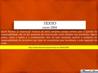 TEXTO
                                                              enem-2004
Quem	
   ﬁscaliza	
   [a	
   imprensa]?	
   Trata-­‐se	
   de	
   tema	
   complexo	
   porque	
   remete	
   para	
   a	
   questão	
   da	
  
responsabilidade	
   não	
   só	
   das	
   empresas	
   de	
   comunicação	
   como	
   também	
   dos	
   jornalistas.	
   Alguns	
  
países,	
   como	
   a	
   Suécia	
   e	
   a	
   Grã-­‐Bretanha,	
   vêm	
   há	
   anos	
   tentando	
   resolver	
   o	
   problema	
   da	
  
responsabilidade	
   do	
   jornalismo	
   por	
   meio	
   de	
   mecanismos	
   que	
   incen3vam	
   a	
   auto-­‐regulação	
   da	
  
mídia.	
  
                                         hdp://www.e3canatv.org.br	
  Acesso	
  em	
  30/05/2004.	
  
 