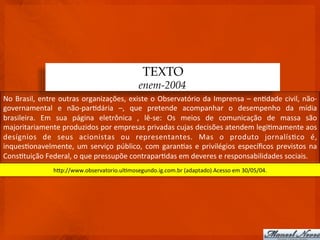 TEXTO
                                                               enem-2004
No	
   Brasil,	
   entre	
   outras	
   organizações,	
   existe	
   o	
   Observatório	
   da	
   Imprensa	
   –	
   en3dade	
   civil,	
   não-­‐
governamental	
   e	
   não-­‐par3dária	
   –,	
   que	
   pretende	
   acompanhar	
   o	
   desempenho	
   da	
   mídia	
  
brasileira.	
   Em	
   sua	
   página	
   eletrônica	
   ,	
   lê-­‐se:	
   Os	
   meios	
   de	
   comunicação	
   de	
   massa	
   são	
  
majoritariamente	
  produzidos	
  por	
  empresas	
  privadas	
  cujas	
  decisões	
  atendem	
  legi3mamente	
  aos	
  
desígnios	
   de	
   seus	
   acionistas	
   ou	
   representantes.	
   Mas	
   o	
   produto	
   jornalís3co	
   é,	
  
inques3onavelmente,	
   um	
   serviço	
   público,	
   com	
   garan3as	
   e	
   privilégios	
   especíﬁcos	
   previstos	
   na	
  
Cons3tuição	
  Federal,	
  o	
  que	
  pressupõe	
  contrapar3das	
  em	
  deveres	
  e	
  responsabilidades	
  sociais.	
  
                       hdp://www.observatorio.ul3mosegundo.ig.com.br	
  (adaptado)	
  Acesso	
  em	
  30/05/04.	
  
 