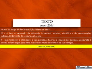 TEXTO
                                                               enem-2004
Incisos	
  do	
  Ar3go	
  5º	
  da	
  Cons3tuição	
  Federal	
  de	
  1988:	
  
IX	
   –	
   é	
   livre	
   a	
   expressão	
   da	
   a3vidade	
   intelectual,	
   arqs3ca,	
   cienqﬁca	
   e	
   de	
   comunicação,	
  
independentemente	
  de	
  censura	
  ou	
  licença;	
  
X	
  –	
  são	
  invioláveis	
  a	
  in3midade,	
  a	
  vida	
  privada,	
  a	
  honra	
  e	
  a	
  imagem	
  das	
  pessoas,	
  assegurado	
  o	
  
direito	
  a	
  indenização	
  pelo	
  dano	
  material	
  ou	
  moral	
  decorrente	
  de	
  sua	
  violação.	
  
                                                          CONSTITUIÇÃO	
  FEDERAL.	
  
 