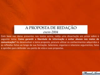 A PROPOSTA DE REDAÇÃO
                                                                enem-2004
Com	
   base	
   nas	
   ideias	
   presentes	
   nos	
   textos	
   acima,	
   redija	
   uma	
   dissertação	
   em	
   prosa	
   sobre	
   o	
  
seguinte	
   tema:	
   Como	
   garan)r	
   a	
   liberdade	
   de	
   informação	
   e	
   evitar	
   abusos	
   nos	
   meios	
   de	
  
comunicação?	
  Ao	
  desenvolver	
  o	
  tema	
  proposto,	
  procure	
  u3lizar	
  os	
  conhecimentos	
  adquiridos	
  e	
  
as	
   reﬂexões	
   feitas	
   ao	
   longo	
   de	
   sua	
   formação.	
   Selecione,	
   organize	
   e	
   relacione	
   argumentos,	
   fatos	
  
e	
  opiniões	
  para	
  defender	
  seu	
  ponto	
  de	
  vista	
  e	
  suas	
  propostas.	
  
 