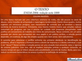 O TEXTO
                                          ENEM-2004: redação nota 1000
                                                           COLEIRA	
  INVISÍVEL	
  
Em	
   uma	
   época	
   marcada	
   por	
   uma	
   cobertura	
   ostensiva	
   da	
   mídia,	
   não	
   são	
   poucos	
   os	
   casos	
   de	
  
abusos,	
  como	
  invasões	
  de	
  privacidade	
  e	
  reportagens	
  tendenciosas.	
  Diante	
  desse	
  quadro,	
  muitos	
  
sugerem	
   um	
   retrocesso	
   perigoso,	
   com	
   mecanismos	
   de	
   controle	
   que	
   se	
   remetem	
   a	
   épocas	
  
sombrias	
   da	
   história	
   brasileira.	
   Entretanto,	
   essa	
   mesma	
   história	
   mostra	
   que	
   soluções	
   radicais	
  
costumam	
   ser	
   perigosas,	
   por	
   isso	
   é	
   preciso	
   ter	
   cuidado	
   com	
   propostas	
   precipitadas:	
   nada	
  
jus3ﬁca	
  um	
  cerceamento	
  do	
  trabalho	
  dos	
  meios	
  de	
  comunicação.	
  Nesse	
  contexto,	
  em	
  um	
  palco	
  
ocupado	
   por	
   atores	
   que	
   extrapolam	
   em	
   seus	
   papéis	
   e	
   um	
   público	
   acrí3co,	
   a	
   solução	
   parece	
  
depender,	
  em	
  essência,	
  de	
  algo	
  tão	
  simples	
  quanto	
  raro:	
  bom	
  senso.	
  Sem	
  radicalismos.	
  
O	
   caminho	
   para	
   solucionar	
   o	
   conﬂito	
   enfrenta	
   seu	
   primeiro	
   obstáculo	
   na	
   iden3ﬁcação	
   do	
  
problema,	
  aﬁnal	
  é	
  imprecisa	
  a	
  fronteira	
  entre	
  o	
  direito	
  de	
  imprensa	
  e	
  o	
  direito	
  individual:	
  o	
  que	
  
é	
  um	
  “abuso”?	
  Nesse	
  sen3do,	
  a	
  solução	
  parece	
  ser	
  uma	
  atuação	
  mais	
  presente,	
  veloz	
  e	
  rigorosa	
  
do	
   sistema	
   judiciário.	
   Com	
   isso,	
   não	
   se	
   impõem	
   restrições	
   prévias	
   a	
   qualquer	
   conteúdo,	
   ao	
  
mesmo	
  tempo	
  em	
  que	
  se	
  inibem	
  abusos	
  pela	
  possibilidade	
  concreta	
  de	
  multas.	
  Basta,	
  para	
  isso,	
  
reduzir	
  os	
  entraves	
  burocrá3cos	
  no	
  acesso	
  à	
  jus3ça	
  e	
  na	
  deﬁnição	
  de	
  sentenças.	
  
 