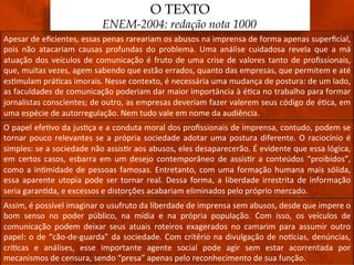 O TEXTO
                                           ENEM-2004: redação nota 1000
Apesar	
  de	
  eﬁcientes,	
  essas	
  penas	
  rareariam	
  os	
  abusos	
  na	
  imprensa	
  de	
  forma	
  apenas	
  superﬁcial,	
  
pois	
   não	
   atacariam	
   causas	
   profundas	
   do	
   problema.	
   Uma	
   análise	
   cuidadosa	
   revela	
   que	
   a	
   má	
  
atuação	
   dos	
   veículos	
   de	
   comunicação	
   é	
   fruto	
   de	
   uma	
   crise	
   de	
   valores	
   tanto	
   de	
   proﬁssionais,	
  
que,	
  muitas	
  vezes,	
  agem	
  sabendo	
  que	
  estão	
  errados,	
  quanto	
  das	
  empresas,	
  que	
  permitem	
  e	
  até	
  
es3mulam	
  prá3cas	
  imorais.	
  Nesse	
  contexto,	
  é	
  necessária	
  uma	
  mudança	
  de	
  postura:	
  de	
  um	
  lado,	
  
as	
   faculdades	
   de	
   comunicação	
   poderiam	
   dar	
   maior	
   importância	
   à	
   é3ca	
   no	
   trabalho	
   para	
   formar	
  
jornalistas	
   conscientes;	
   de	
   outro,	
   as	
   empresas	
   deveriam	
   fazer	
   valerem	
   seus	
   código	
   de	
   é3ca,	
   em	
  
uma	
  espécie	
  de	
  autorregulação.	
  Nem	
  tudo	
  vale	
  em	
  nome	
  da	
  audiência.	
  
O	
  papel	
  efe3vo	
  da	
  jus3ça	
  e	
  a	
  conduta	
  moral	
  dos	
  proﬁssionais	
  de	
  imprensa,	
  contudo,	
  podem	
  se	
  
tornar	
   pouco	
   relevantes	
   se	
   a	
   própria	
   sociedade	
   adotar	
   uma	
   postura	
   diferente.	
   O	
   raciocínio	
   é	
  
simples:	
   se	
   a	
   sociedade	
   não	
   assis3r	
   aos	
   abusos,	
   eles	
   desaparecerão.	
   É	
   evidente	
   que	
   essa	
   lógica,	
  
em	
   certos	
   casos,	
   esbarra	
   em	
   um	
   desejo	
   contemporâneo	
   de	
   assis3r	
   a	
   conteúdos	
   “proibidos”,	
  
como	
   a	
   in3midade	
   de	
   pessoas	
   famosas.	
   Entretanto,	
   com	
   uma	
   formação	
   humana	
   mais	
   sólida,	
  
essa	
   aparente	
   utopia	
   pode	
   ser	
   tornar	
   real.	
   Dessa	
   forma,	
   a	
   liberdade	
   irrestrita	
   de	
   informação	
  
seria	
  garan3da,	
  e	
  excessos	
  e	
  distorções	
  acabariam	
  eliminados	
  pelo	
  próprio	
  mercado.	
  
Assim,	
  é	
  possível	
  imaginar	
  o	
  usufruto	
  da	
  liberdade	
  de	
  imprensa	
  sem	
  abusos,	
  desde	
  que	
  impere	
  o	
  
bom	
   senso	
   no	
   poder	
   público,	
   na	
   mídia	
   e	
   na	
   própria	
   população.	
   Com	
   isso,	
   os	
   veículos	
   de	
  
comunicação	
   podem	
   deixar	
   seus	
   atuais	
   roteiros	
   exagerados	
   no	
   camarim	
   para	
   assumir	
   outro	
  
papel:	
   o	
   de	
   “cão-­‐de-­‐guarda”	
   da	
   sociedade.	
   Com	
   critério	
   na	
   divulgação	
   de	
   noqcias,	
   denúncias,	
  
crí3cas	
   e	
   análises,	
   esse	
   importante	
   agente	
   social	
   pode	
   agir	
   sem	
   estar	
   acorrentada	
   por	
  
mecanismos	
  de	
  censura,	
  sendo	
  “presa”	
  apenas	
  pelo	
  reconhecimento	
  de	
  sua	
  função.	
  
 