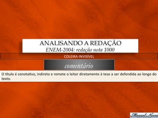 ANALISANDO A REDAÇÃO
                                              ENEM-2004: redação nota 1000
                                                                  COLEIRA	
  INVISÍVEL	
  

                                                                  comentário
O	
   qtulo	
   é	
   conota3vo,	
   indireto	
   e	
   remete	
   o	
   leitor	
   diretamente	
   à	
   tese	
   a	
   ser	
   defendida	
   ao	
   longo	
   do	
  
texto.	
  	
  
 