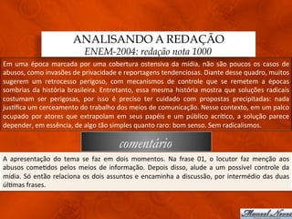 ANALISANDO A REDAÇÃO
                                           ENEM-2004: redação nota 1000
Em	
   uma	
   época	
   marcada	
   por	
   uma	
   cobertura	
   ostensiva	
   da	
   mídia,	
   não	
   são	
   poucos	
   os	
   casos	
   de	
  
abusos,	
  como	
  invasões	
  de	
  privacidade	
  e	
  reportagens	
  tendenciosas.	
  Diante	
  desse	
  quadro,	
  muitos	
  
sugerem	
   um	
   retrocesso	
   perigoso,	
   com	
   mecanismos	
   de	
   controle	
   que	
   se	
   remetem	
   a	
   épocas	
  
sombrias	
   da	
   história	
   brasileira.	
   Entretanto,	
   essa	
   mesma	
   história	
   mostra	
   que	
   soluções	
   radicais	
  
costumam	
   ser	
   perigosas,	
   por	
   isso	
   é	
   preciso	
   ter	
   cuidado	
   com	
   propostas	
   precipitadas:	
   nada	
  
jus3ﬁca	
  um	
  cerceamento	
  do	
  trabalho	
  dos	
  meios	
  de	
  comunicação.	
  Nesse	
  contexto,	
  em	
  um	
  palco	
  
ocupado	
   por	
   atores	
   que	
   extrapolam	
   em	
   seus	
   papéis	
   e	
   um	
   público	
   acrí3co,	
   a	
   solução	
   parece	
  
depender,	
  em	
  essência,	
  de	
  algo	
  tão	
  simples	
  quanto	
  raro:	
  bom	
  senso.	
  Sem	
  radicalismos.	
  

                                                             comentário
A	
   apresentação	
   do	
   tema	
   se	
   faz	
   em	
   dois	
   momentos.	
   Na	
   frase	
   01,	
   o	
   locutor	
   faz	
   menção	
   aos	
  
abusos	
   come3dos	
   pelos	
   meios	
   de	
   informação.	
   Depois	
   disso,	
   alude	
   a	
   um	
   possível	
   controle	
   da	
  
mídia.	
   Só	
   então	
   relaciona	
   os	
   dois	
   assuntos	
   e	
   encaminha	
   a	
   discussão,	
   por	
   intermédio	
   das	
   duas	
  
úl3mas	
  frases.	
  
 