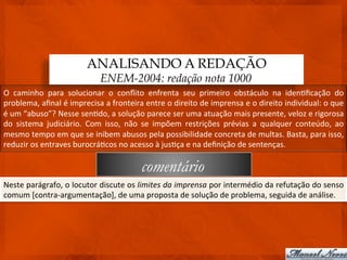 ANALISANDO A REDAÇÃO
                                           ENEM-2004: redação nota 1000
O	
   caminho	
   para	
   solucionar	
   o	
   conﬂito	
   enfrenta	
   seu	
   primeiro	
   obstáculo	
   na	
   iden3ﬁcação	
   do	
  
problema,	
  aﬁnal	
  é	
  imprecisa	
  a	
  fronteira	
  entre	
  o	
  direito	
  de	
  imprensa	
  e	
  o	
  direito	
  individual:	
  o	
  que	
  
é	
  um	
  “abuso”?	
  Nesse	
  sen3do,	
  a	
  solução	
  parece	
  ser	
  uma	
  atuação	
  mais	
  presente,	
  veloz	
  e	
  rigorosa	
  
do	
   sistema	
   judiciário.	
   Com	
   isso,	
   não	
   se	
   impõem	
   restrições	
   prévias	
   a	
   qualquer	
   conteúdo,	
   ao	
  
mesmo	
  tempo	
  em	
  que	
  se	
  inibem	
  abusos	
  pela	
  possibilidade	
  concreta	
  de	
  multas.	
  Basta,	
  para	
  isso,	
  
reduzir	
  os	
  entraves	
  burocrá3cos	
  no	
  acesso	
  à	
  jus3ça	
  e	
  na	
  deﬁnição	
  de	
  sentenças.	
  

                                                              comentário
Neste	
   parágrafo,	
   o	
   locutor	
   discute	
   os	
   limites	
   da	
   imprensa	
   por	
   intermédio	
   da	
   refutação	
   do	
   senso	
  
comum	
  [contra-­‐argumentação],	
  de	
  uma	
  proposta	
  de	
  solução	
  de	
  problema,	
  seguida	
  de	
  análise.	
  
 