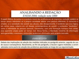 ANALISANDO A REDAÇÃO
                                           ENEM-2004: redação nota 1000
O	
  papel	
  efe3vo	
  da	
  jus3ça	
  e	
  a	
  conduta	
  moral	
  dos	
  proﬁssionais	
  de	
  imprensa,	
  contudo,	
  podem	
  se	
  
tornar	
   pouco	
   relevantes	
   se	
   a	
   própria	
   sociedade	
   adotar	
   uma	
   postura	
   diferente.	
   O	
   raciocínio	
   é	
  
simples:	
   se	
   a	
   sociedade	
   não	
   assis3r	
   aos	
   abusos,	
   eles	
   desaparecerão.	
   É	
   evidente	
   que	
   essa	
   lógica,	
  
em	
   certos	
   casos,	
   esbarra	
   em	
   um	
   desejo	
   contemporâneo	
   de	
   assis3r	
   a	
   conteúdos	
   “proibidos”,	
  
como	
   a	
   in3midade	
   de	
   pessoas	
   famosas.	
   Entretanto,	
   com	
   uma	
   formação	
   humana	
   mais	
   sólida,	
  
essa	
   aparente	
   utopia	
   pode	
   ser	
   tornar	
   real.	
   Dessa	
   forma,	
   a	
   liberdade	
   irrestrita	
   de	
   informação	
  
seria	
  garan3da,	
  e	
  excessos	
  e	
  distorções	
  acabariam	
  eliminados	
  pelo	
  próprio	
  mercado.	
  

                                                              comentário
Debate	
   das	
   implicações	
   da	
   adoção	
   das	
   medidas	
   indicadas	
   no	
   parágrafo	
   anterior,	
   seguida	
   de	
   uso	
  
de	
  causa	
  e	
  consequência.	
  Novamente,	
  ao	
  ﬁm	
  do	
  parágrafo,	
  o	
  locutor	
  sugere	
  mediadas	
  a	
  serem	
  
adotadas	
  como	
  parte	
  da	
  solução	
  dos	
  problemas	
  apontados	
  ao	
  longo	
  de	
  sua	
  argumentação.	
  
 