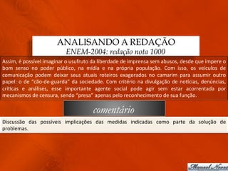ANALISANDO A REDAÇÃO
                                          ENEM-2004: redação nota 1000
Assim,	
  é	
  possível	
  imaginar	
  o	
  usufruto	
  da	
  liberdade	
  de	
  imprensa	
  sem	
  abusos,	
  desde	
  que	
  impere	
  o	
  
bom	
   senso	
   no	
   poder	
   público,	
   na	
   mídia	
   e	
   na	
   própria	
   população.	
   Com	
   isso,	
   os	
   veículos	
   de	
  
comunicação	
   podem	
   deixar	
   seus	
   atuais	
   roteiros	
   exagerados	
   no	
   camarim	
   para	
   assumir	
   outro	
  
papel:	
   o	
   de	
   “cão-­‐de-­‐guarda”	
   da	
   sociedade.	
   Com	
   critério	
   na	
   divulgação	
   de	
   noqcias,	
   denúncias,	
  
crí3cas	
   e	
   análises,	
   esse	
   importante	
   agente	
   social	
   pode	
   agir	
   sem	
   estar	
   acorrentada	
   por	
  
mecanismos	
  de	
  censura,	
  sendo	
  “presa”	
  apenas	
  pelo	
  reconhecimento	
  de	
  sua	
  função.	
  

                                                            comentário
Discussão	
   das	
   possíveis	
   implicações	
   das	
   medidas	
   indicadas	
   como	
   parte	
   da	
   solução	
   de	
  
problemas.	
  
 