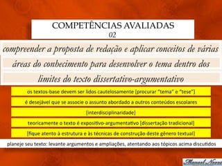 COMPETÊNCIAS AVALIADAS
                                                                 02
compreender a proposta de redação e aplicar conceitos de várias
  áreas do conhecimento para desenvolver o tema dentro dos
         limites do texto dissertativo-argumentativo
            os	
  textos-­‐base	
  devem	
  ser	
  lidos	
  cautelosamente	
  [procurar	
  “tema”	
  e	
  “tese”]	
  
           é	
  desejável	
  que	
  se	
  associe	
  o	
  assunto	
  abordado	
  a	
  outros	
  conteúdos	
  escolares	
  
                                                  [interdisciplinaridade]	
  
             teoricamente	
  o	
  texto	
  é	
  exposi3vo-­‐argumenta3vo	
  [dissertação	
  tradicional]	
  
            [ﬁque	
  atento	
  à	
  estrutura	
  e	
  às	
  técnicas	
  de	
  construção	
  deste	
  gênero	
  textual]	
  
 planeje	
  seu	
  texto:	
  levante	
  argumentos	
  e	
  ampliações,	
  atentando	
  aos	
  tópicos	
  acima	
  discu3dos	
  
 