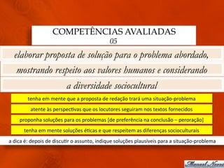 COMPETÊNCIAS AVALIADAS
                                                                 05
   elaborar proposta de solução para o problema abordado,
    mostrando respeito aos valores humanos e considerando
                  a diversidade sociocultural
            tenha	
  em	
  mente	
  que	
  a	
  proposta	
  de	
  redação	
  trará	
  uma	
  situação-­‐problema	
  
              atente	
  às	
  perspec3vas	
  que	
  os	
  locutores	
  seguiram	
  nos	
  textos	
  fornecidos	
  
       proponha	
  soluções	
  para	
  os	
  problemas	
  [de	
  preferência	
  na	
  conclusão	
  –	
  peroração]	
  
         tenha	
  em	
  mente	
  soluções	
  é3cas	
  e	
  que	
  respeitem	
  as	
  diferenças	
  socioculturais	
  
a	
  dica	
  é:	
  depois	
  de	
  discu3r	
  o	
  assunto,	
  indique	
  soluções	
  plausíveis	
  para	
  a	
  situação-­‐problema	
  
 