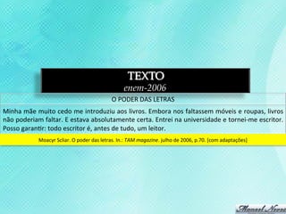 TEXTO
                                                                         enem-2006
                                                                 O	
  PODER	
  DAS	
  LETRAS	
  
Minha	
  mãe	
  muito	
  cedo	
  me	
  introduziu	
  aos	
  livros.	
  Embora	
  nos	
  faltassem	
  móveis	
  e	
  roupas,	
  livros	
  
não	
   poderiam	
   faltar.	
   E	
   estava	
   absolutamente	
   certa.	
   Entrei	
   na	
   universidade	
   e	
   tornei-­‐me	
   escritor.	
  
Posso	
  garan3r:	
  todo	
  escritor	
  é,	
  antes	
  de	
  tudo,	
  um	
  leitor.	
  
                  Moacyr	
  Scliar.	
  O	
  poder	
  das	
  letras.	
  In.:	
  TAM	
  magazine.	
  julho	
  de	
  2006,	
  p.70.	
  [com	
  adaptações]	
  
 