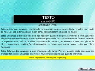 TEXTO
                                                               enem-2006
                                                           AMIGOS	
  DO	
  LIVRO	
  
Existem	
  inúmeros	
  universos	
  coexis3ndo	
  com	
  o	
  nosso,	
  neste	
  exato	
  instante,	
  e	
  todos	
  bem	
  perto	
  
de	
  nós.	
  Eles	
  são	
  bidimensionais	
  e,	
  em	
  geral,	
  neles	
  imperam	
  o	
  branco	
  e	
  o	
  negro.	
  
Estes	
   universos	
   bidimensionais	
   que	
   nos	
   rodeiam	
   guardam	
   surpresas	
   incríveis	
   e	
   inimagináveis!	
  
Viajamos	
  instantaneamente	
  aos	
  mais	
  remotos	
  pontos	
  da	
  Terra	
  ou	
  do	
  Universo;	
  ﬁcamos	
  sabendo	
  
os	
   segredos	
   mais	
   ocultos	
   de	
   vidas	
   humanas	
   e	
   da	
   natureza;	
   atravessamos	
   eras	
   num	
   piscar	
   de	
  
olhos;	
   conhecemos	
   civilizações	
   desaparecidas	
   e	
   outras	
   que	
   nunca	
   foram	
   vistas	
   por	
   olhos	
  
humanos.	
  
Estou	
   falando	
   dos	
   universos	
   a	
   que	
   chamamos	
   de	
   livros.	
   Por	
   uns	
   poucos	
   reais	
   podemos	
   nos	
  
transportar	
  a	
  esses	
  universos	
  e	
  sair	
  deles	
  muito	
  mais	
  ricos	
  do	
  que	
  quando	
  entramos.	
  
                                            <www.amigosdolivro.com.br>	
  [com	
  adaptações]	
  
 