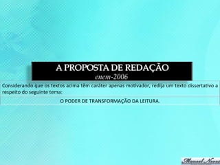 A PROPOSTA DE REDAÇÃO
                                                         enem-2006
Considerando	
  que	
  os	
  textos	
  acima	
  têm	
  caráter	
  apenas	
  mo3vador,	
  redija	
  um	
  texto	
  disserta3vo	
  a	
  
respeito	
  do	
  seguinte	
  tema:	
  
                                   O	
  PODER	
  DE	
  TRANSFORMAÇÃO	
  DA	
  LEITURA.	
  
 