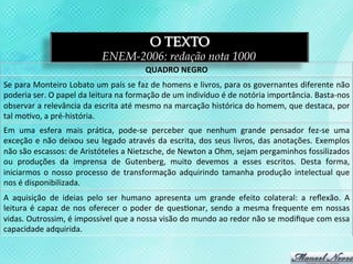 O TEXTO
                                          ENEM-2006: redação nota 1000
                                                             QUADRO	
  NEGRO	
  
Se	
  para	
  Monteiro	
  Lobato	
  um	
  país	
  se	
  faz	
  de	
  homens	
  e	
  livros,	
  para	
  os	
  governantes	
  diferente	
  não	
  
poderia	
  ser.	
  O	
  papel	
  da	
  leitura	
  na	
  formação	
  de	
  um	
  indivíduo	
  é	
  de	
  notória	
  importância.	
  Basta-­‐nos	
  
observar	
   a	
   relevância	
   da	
   escrita	
   até	
   mesmo	
   na	
   marcação	
   histórica	
   do	
   homem,	
   que	
   destaca,	
   por	
  
tal	
  mo3vo,	
  a	
  pré-­‐história.	
  
Em	
   uma	
   esfera	
   mais	
   prá3ca,	
   pode-­‐se	
   perceber	
   que	
   nenhum	
   grande	
   pensador	
   fez-­‐se	
   uma	
  
exceção	
   e	
   não	
   deixou	
   seu	
   legado	
   através	
   da	
   escrita,	
   dos	
   seus	
   livros,	
   das	
   anotações.	
   Exemplos	
  
não	
  são	
  escassos:	
  de	
  Aristóteles	
  a	
  Nietzsche,	
  de	
  Newton	
  a	
  Ohm,	
  sejam	
  pergaminhos	
  fossilizados	
  
ou	
   produções	
   da	
   imprensa	
   de	
   Gutenberg,	
   muito	
   devemos	
   a	
   esses	
   escritos.	
   Desta	
   forma,	
  
iniciarmos	
   o	
   nosso	
   processo	
   de	
   transformação	
   adquirindo	
   tamanha	
   produção	
   intelectual	
   que	
  
nos	
  é	
  disponibilizada.	
  
A	
   aquisição	
   de	
   ideias	
   pelo	
   ser	
   humano	
   apresenta	
   um	
   grande	
   efeito	
   colateral:	
   a	
   reﬂexão.	
   A	
  
leitura	
   é	
   capaz	
   de	
   nos	
   oferecer	
   o	
   poder	
   de	
   ques3onar,	
   sendo	
   a	
   mesma	
   frequente	
   em	
   nossas	
  
vidas.	
  Outrossim,	
  é	
  impossível	
  que	
  a	
  nossa	
  visão	
  do	
  mundo	
  ao	
  redor	
  não	
  se	
  modiﬁque	
  com	
  essa	
  
capacidade	
  adquirida.	
  
 